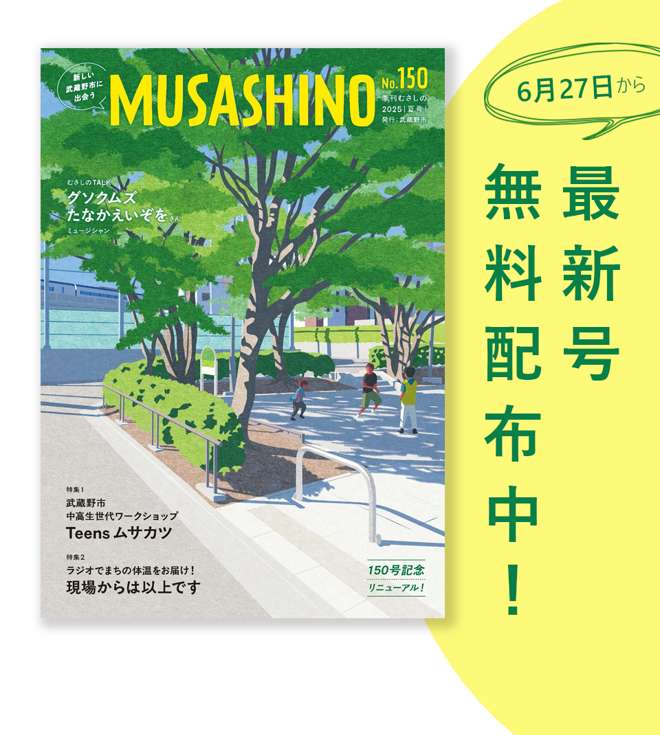 新しい武蔵野市に出会う MUSASHINO No.150 季刊むさしの2025夏号 6月27日から最新号無料配布中！ むさしのTALK グソクムズたなかえいぞをさん(ミュージシャン) 特集1 武蔵野市中高生世代ワークショップ Teensムサカツ 特集2 ラジオでまちの体温をお届け！現場からは以上です 150号記念リニューアル！