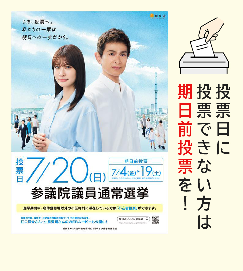 さあ、投票へ。私たちの一票は明日への一歩だから。参議院議員通常選挙 投票日7月20日（日曜日） 期日前投票7月4日（金曜日）～19日（土曜日） 投票日に投票できないかたは期日前投票を！