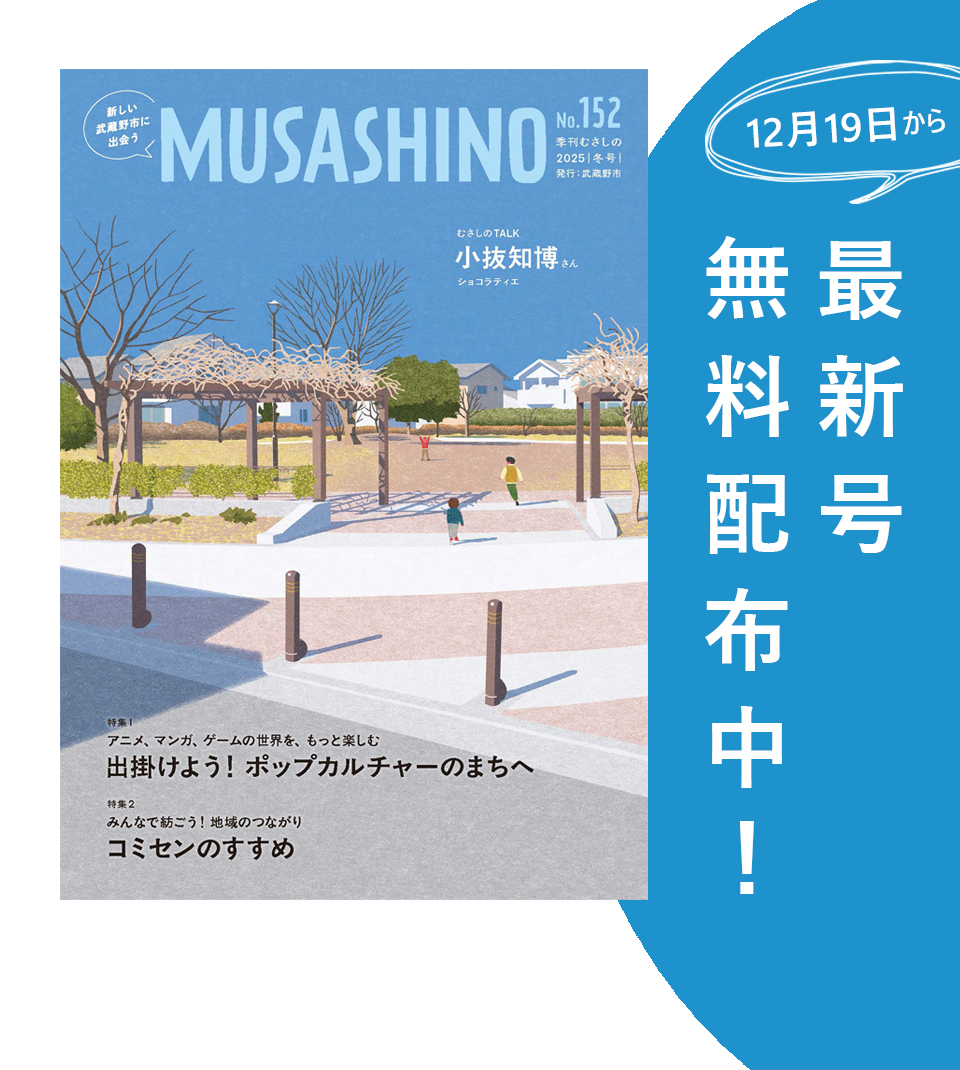 新しい武蔵野市に出会う MUSASHINO No.152 季刊むさしの2025冬号 12月19日から最新号無料配布中！ むさしのTALK 小抜知博さん(ショコラティエ) 特集1 アニメ、マンガ、ゲームの世界を、もっと楽しむ 出掛けよう！ポップカルチャーのまちへ 特集2 みんなで紡ごう！地域のつながり コミセンのすすめ
