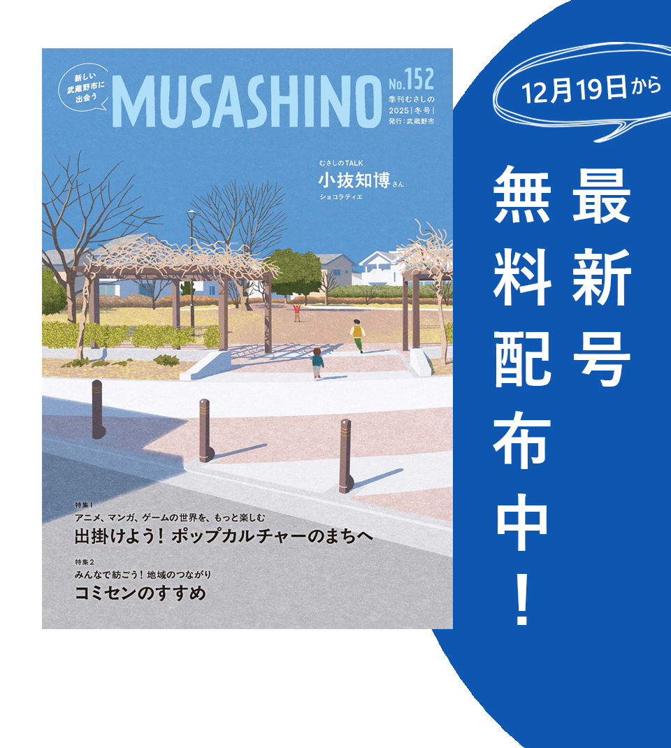 新しい武蔵野市に出会う MUSASHINO No.152 季刊むさしの2025冬号 12月19日から最新号無料配布中！ むさしのTALK 小抜知博さん(ショコラティエ) 特集1 アニメ、マンガ、ゲームの世界を、もっと楽しむ 出掛けよう！ポップカルチャーのまちへ 特集2 みんなで紡ごう！地域のつながり コミセンのすすめ