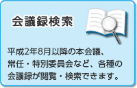 会議録検索 平成2年8月以降の本会議、常任・特別委員会など、各種の会議録が閲覧・検索できます。（外部リンク・新しいウインドウで開きます）