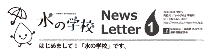 ロゴ：水の学校newsletter1 はじめまして!「水の学校」です 2014年8月発行 発行元 水の学校 事務局 電話 0422-60-1867 facebook 武蔵野 水の学校 最新情報配信中