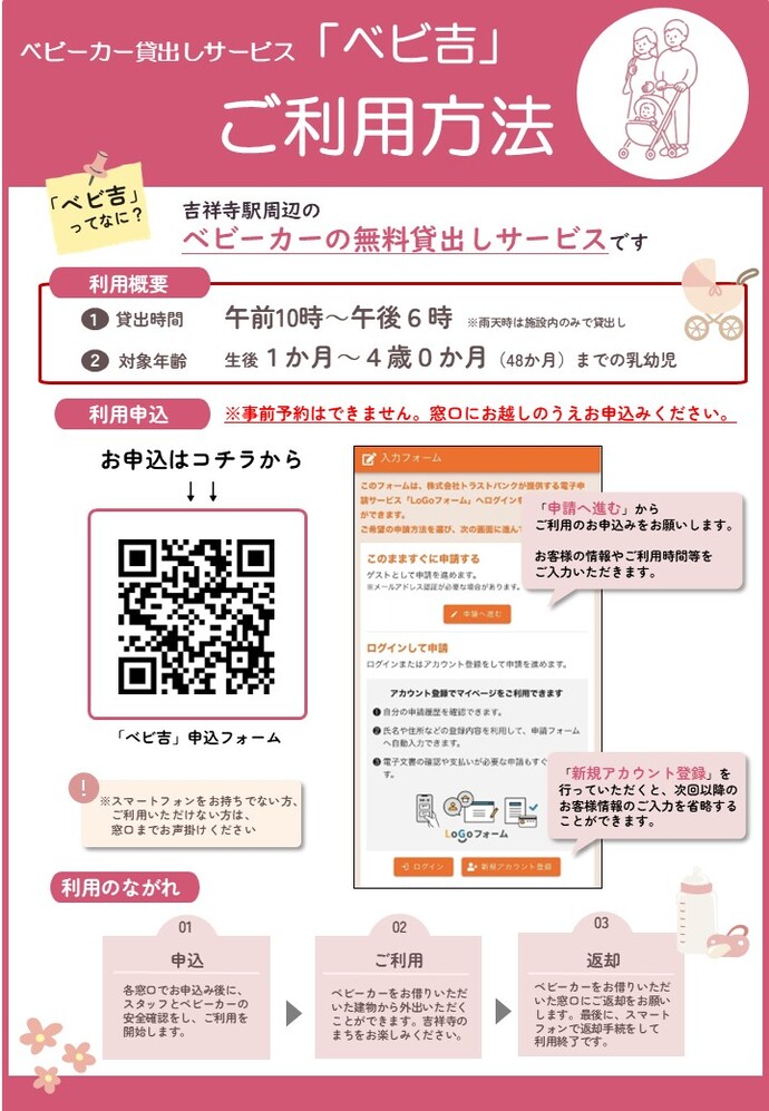 ベビーカー貸出しサービス「ベビ吉」ご利用方法 ベビ吉ってなに？吉祥寺周辺のベビーカー無料貸し出しサービスです。 利用概要1貸出時間 午前10時から午後6時 雨天時は施設内のみでの貸出し 2対象年齢 生後1カ月から4歳0カ月（48ケ月）までの乳幼児 利用申込 事前予約はできません。窓口にお越しの上お申し込みください。 お申込みはコチラの二次元コードから。 スマートフォンをお持ちでない方は、窓口までお声掛けください。 申請へ進むからご利用のお申し込みをお願いします。お客様の情報やご利用時間帯をご入力いただきます。 新規アカウント登録を行っていただくと、次回以降のお客様情報の入力を省略することができます。 利用の流れ 1申込 各窓口でお申込みの後に、スタッフとベビーカーの安全確認をし、ご利用を開始します。2ご利用 ベビーカーをお借りいただいた建物から外出いただくことができます。吉祥寺のまちをお楽しみください。 3返却 ベビーカーをお借りいただいた窓口にご返却をお願いします。最後に、スマートフォンで返却手続きをして利用終了です。