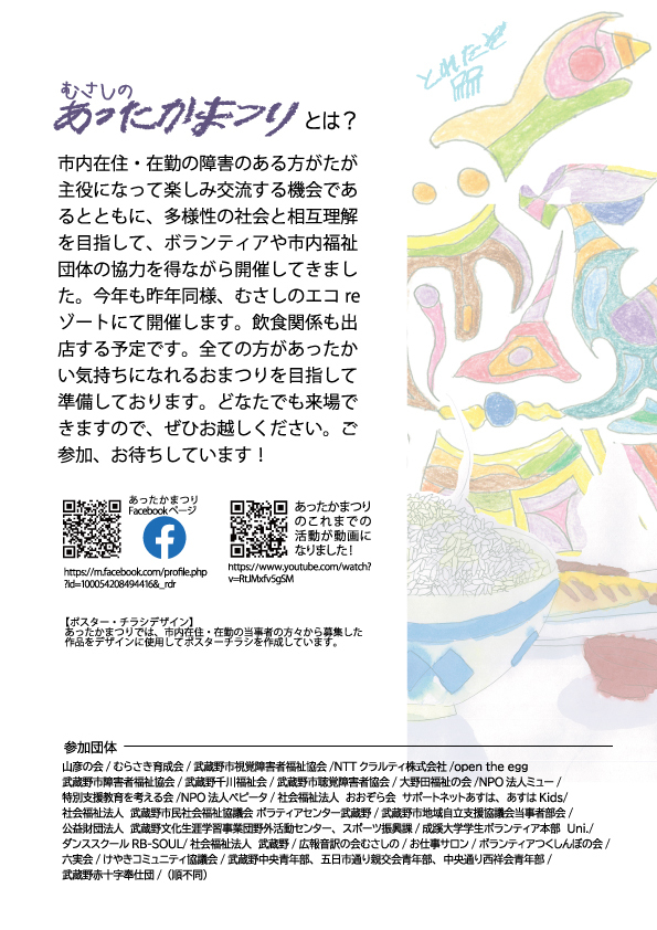 むさしのあったかまつりとは？ 市内在住・在勤の障害のある方がたが主役になって楽しみ交流する機会であるとともに、多様性の社会と相互理解を目指して、ボランティアや市内福祉団体の協力を得ながら開催してきました。今年も去年同様、むさしのエコreゾートにて開催します。飲食関係も出店する予定です。全ての方があったかい気持ちになれるおまつりを目指して準備しております。どなたでも来場できますのでぜひお越しください。ご参加、お待ちしています！