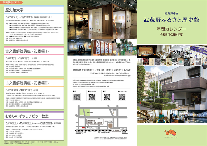 年間カレンダー(令和7年度)オモテ面写真 主な開催講座ご紹介：「歴史館大学」5月24日（土曜日）～3月22日（日曜日）講座全10回（（注意）8月を除く） 歴史館の文化財指導員・学芸員・公文書専門員による武蔵野についての講座。[1]「考古学実習」 講師：紺野 京（武蔵野ふるさと歴史館 文化財指導員） [土曜]│[2]「近世武蔵野地域学」 講師：鈴木 雅晴（武蔵野ふるさと歴史館 学芸員） [日曜]│[3]「歴史公文書で見る武蔵野の近現代史」 講師：高野 弘之（武蔵野ふるさと歴史館 公文書専門員） [日曜]│[4]「民俗学実習 -収蔵資料に触れる-」 講師：金成 紘子（武蔵野ふるさと歴史館 学芸員） [土曜]│「古文書解読講座 -初級編1-」6月8日（日曜日）～3月8日（日曜日）全10回 まったくくずし字に触れたことのない初心者を対象とするコースです。│「古文書解読講座 -初級編2-」6月22日（日曜日）～3月22日（日曜日）全10回 概ね5年以内に初級編を受講した方を対象とするコースです。江戸時代の古文書を通じて地域の歴史や文化財への理解を深めていただきます。「むさしのばやしチビッコ教室」5月10日（土曜日）～10月18日（土曜日）の土曜日、及び10月26日（日曜日）全18回程度 市無形民俗文化財に指定されている郷土芸能を未来に伝えるための講座です。│（注意）このほかにも各種講座を開催いたします。詳しくはチラシ・ホームページ・市報・SNS等でご確認ください。