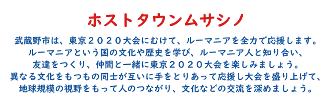 ルーマニアホストタウン 武蔵野市は、東京2020大会にむけて、ルーマニアを全力で応援します。ルーマニアという国の文化や歴史を学び、ルーマニア人と知り合い、友達をつくり、仲間と一緒に東京2020大会を楽しみましょう。異なる文化をもつもの同士が互いに手をとりあって応援し大会を盛り上げて、地球規模の視野をもって人のつながり、文化などの交流を深めましょう。