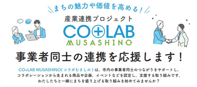 まちの魅力や価値を高める！ 産業連携プロジェクト コラボむさしの 事業者同士の連携を応援します! CO+LAB MUSASHINO( コラボむさしの) は、市内の事業者同士のつながりをサポートし、 コラボレーションから生まれる商品や企画、イベントなどを認定し、支援する取り組みです。 わたしたちと一緒にまちを盛り上げる取り組みを始めてみませんか？