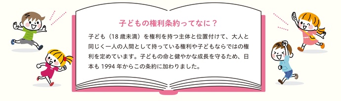 子どもの権利条約ってなに？子ども（18歳未満）を権利を持つ主体と位置付けて、大人と同じく一人の人間として持っている権利や子どもならではの権利を定めています。子どもの命と健やかな成長を守るため、日本も1994年からこの条約に加わりました。