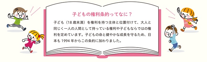 子どもの権利条約ってなに？子ども（18歳未満）を権利を持つ主体と位置付けて、大人と同じく一人の人間として持っている権利や子どもならではの権利を定めています。子どもの命と健やかな成長を守るため、日本も1994年からこの条約に加わりました。