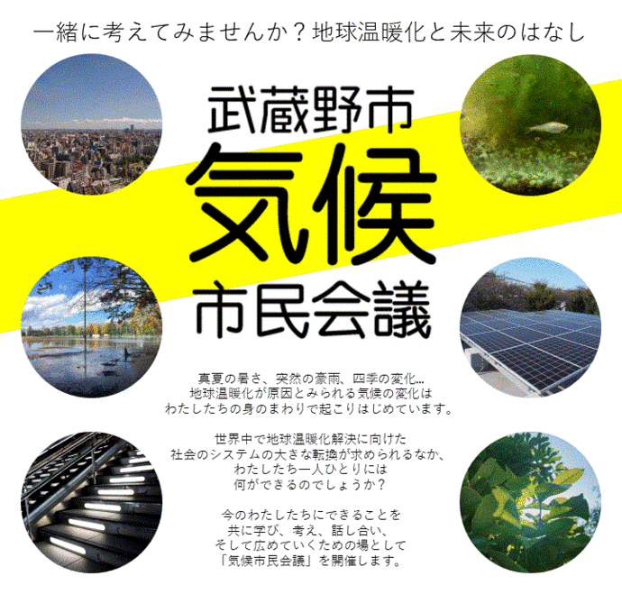 気候市民会議バナー画像。一緒に考えてみませんか？地球温暖化と未来のはなし。武蔵野市気候市民会議。真夏の暑さ、突然の豪雨、四季の変化...地球温暖化が原因とみられる気候の変化はわたしたちの身のまわりで起こりはじめています。世界中で地球温暖化解決に向けた社会のシステムの大きな転換が求められるなか、わたしたち一人ひとりには何ができるのでしょうか？今のわたしたちにできることを共に学び、考え、話し合い、そして広めていくための場として「気候市民会議」を開催します。