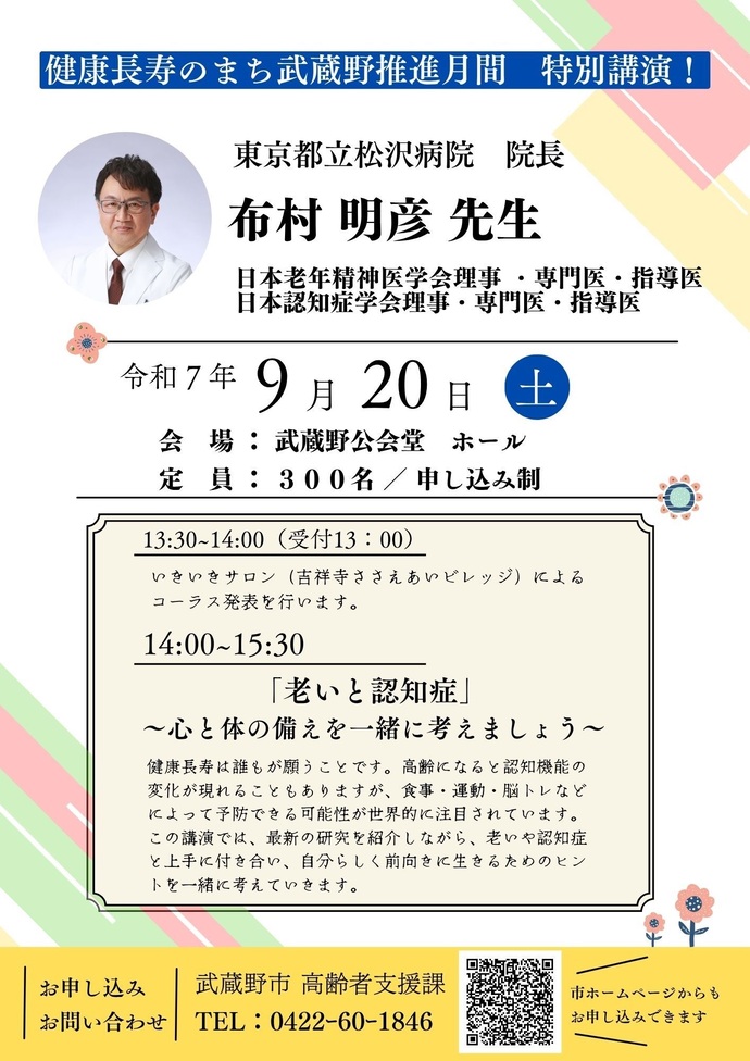 特別講演チラシ 健康長寿のまち武蔵野推進月間 特別講演! 東京都立松沢病院院長 布村明彦先生 日本老年精神医学会理事・専門医・指導医 日本認知症学会理事・専門医・指導医 令和7年9月20日(土曜日) 会場:武蔵野公開堂ホール 定員:300名/申し込み制 午後1時30分~午後2時00分(受付午後1時00分) いきいきサロン(吉祥寺ささえあいビレッジ)によるコーラス発表を行います。 午後2時00分~午後3時30分「老いと認知症」~心と体の備えを一緒に考えましょう~健康長寿は誰もが願うことです。高齢になると認知機能の変化が現れることもありますが、食事・運動・脳トレなどによって予防できる可能性が世界的に注目されています。この講演では、最新の研究を紹介しながら、老いや認知症と上手に付き合い、自分らしく前向きに生きるヒントを一緒に考えていきます。 お申し込み/お問い合わせ 武蔵野市高齢者支援課 電話:0422-60-1846