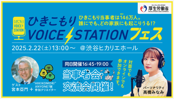 ひきこもりVOICE STATIONフェス 厚生労働省 ひきこもりVOICE STATIONフェス 2025年2月22日（土曜日）13時～ 場所 渋谷ヒカリエホール 同時開催16時45分～19時 当事者会・交流会開催！対面オンラインでも参加できます。ゲスト：宮本亜門＋HIKIKOMORI ANYONE?展参加クリエーター パーソナリティ：高橋みなみ
