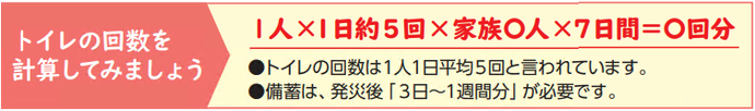 トイレの回数を 計算してみましょう。1人×1日約5回×家族人×7日間＝回分。トイレの回数は1人1日平均5回と言われています。 備蓄は、発災後「3日～1週間分」が必要です。画像です。