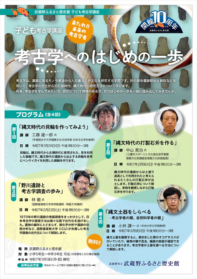フライヤー オモテ面写真 子ども考古学講座「考古学へのはじめの一歩」（令和7年1月～3月開催）来たれ!! 未来の考古学者 考古学は、遺跡に残るモノや痕跡から人の暮らしや文化を研究する学問です。井の頭池遺跡群出土資料などを用いて、考古学の先生から旧石器時代、縄文時代の研究方法について学びます。将来、考古学を学んでみたい方、研究について興味のある方、ぜひはじめの一歩を一緒に踏み出してみませんか。[プログラム] 第1回「縄文時代の貝輪を作ってみよう」貝輪は、縄文時代から古墳時代に使用された、貝を利用した腕輪です。縄文時代の遺跡から出土する貝輪を参考にベンケイガイを利用した腕輪を作ります。講師：工藤 雄一郎 氏（学習院女子大学国際文化交流学部日本文化学科准教授）日時：令和7年1月26日（日曜日）午後1時30分～3時 第2回「縄文時代の打製石斧を作る」縄文時代の遺跡からは土掘り道具として利用されたと考えられるたくさんの打製石斧が出土します。打製石斧について解説し、実物を観察しながら打製石斧を作ります。講師：中山 真治 氏（三鷹市スポーツと文化部生涯学習課埋蔵文化財調査室埋蔵文化財調査員）日時：令和7年2月9日（日曜日）午後1時30分～3時 第3回「野川遺跡と考古学調査の歩み」1970年の野川遺跡の発掘調査をきっかけとして、日本考古学の調査方法は様々な面で近代化を遂げました。遺物の編年にとどまらず、理化学分析や遺跡の空間分析など、国際基督教大学（ICU）が先導した考古学調査の近代化について解説します。講師：林 徹 氏（国際基督教大学非常勤講師・明星大学講師）日時：令和7年2月22日（土曜日）午後1時30分～3時 第4回「縄文土器をしらべる -考古学者の眼、自然科学者の眼」縄文土器を観察すると、煮炊きした際のオコゲやススが付いていたり、植物の種や昆虫、繊維の痕跡が確認できることがあります。考古学者が土器を調べる方法について解説します。講師：小林 謙一 氏（中央大学文学部教授）日時：令和7年3月9日（日曜日）午後1時30分～3時 対象：小学5年生～中学3年生 15名 （注意）定員をこえた場合抽選 費用：無料 会場：武蔵野ふるさと歴史館 申込み：令和7年1月13日（月曜日・祝日）締切