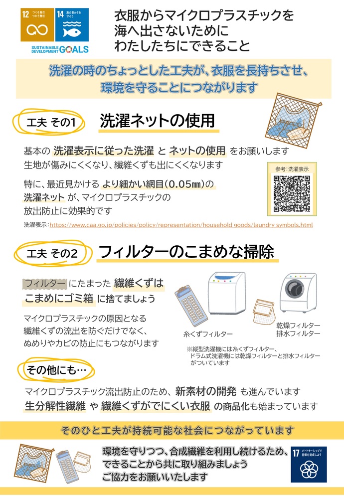（環境省）衣料品から出るマイクロプラスチックの流出防止リーフレット裏 衣服からマイクロプラスチックを 海へ出さないために わたしたちにできること 工夫 その1洗濯ネットの使用 工夫 その2フィルターのこまめな掃除 その他にも…マイクロプラスチック流出防止のため、 新素材の開発 も進んでいます 生分解性繊維 や 繊維くずがでにくい衣服 の商品化も始まっています 環境を守りつつ、合成繊維を利用し続けるため、 できることから共に取り組みましょう ご協力をお願いいたします