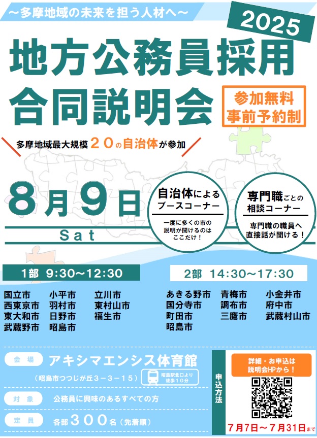地方公務員採用合同説明会チラシ ～多摩地域の未来を担う人材へ～2025地方公務員採用合同説明会 参加無料 事前予約制 多摩地域最大規模20の自治体が参加 8月9日（土曜日）自治体によるブースコーナー 専門職ごとの相談コーナー 1部 9時30分～12時30分 2部 14時30分～17時30分 会場 アキシマエンシス体育館 対象 公務員に興味のあるすべてのかた 定員 各部300名（先着順） 申込方法 詳細・お申込みは説明会ホームページから！7月7日～7月31日まで