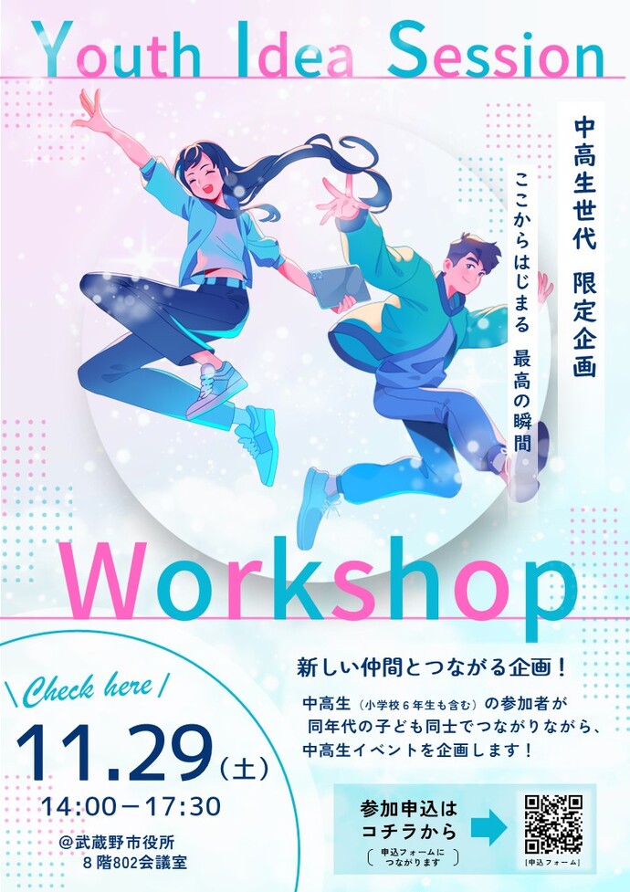 イベントリーフレット Youth Idea Session 中高生世代 限定企画 ここからはじまる 最高の瞬間 Workshop 新しい仲間とつながる企画！中高生（小学校6年生も含む）の参加者が同年代の子ども同士でつながりながら、中高生イベントを企画します！ Check here 11月29日（土曜日）午後2時00分～午後5時30分 @武蔵野市役所8階802会議室
